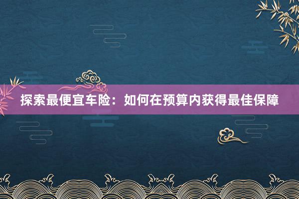 探索最便宜车险：如何在预算内获得最佳保障