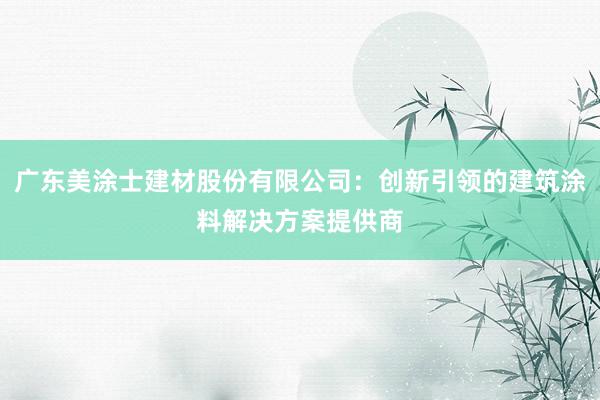 广东美涂士建材股份有限公司：创新引领的建筑涂料解决方案提供商