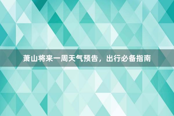 萧山将来一周天气预告，出行必备指南