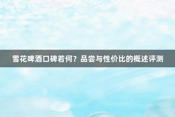 雪花啤酒口碑若何？品尝与性价比的概述评测